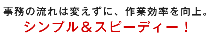 事務の流れは変えずに、作業効率を向上。シンプル＆スピーディー！