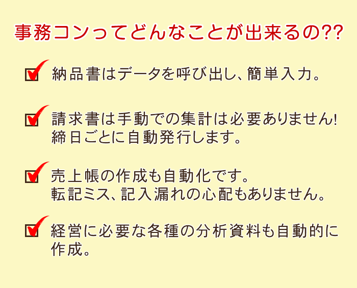 事務コンってどんなことが出来るの？？　納品書はデータを呼び出し、簡単入力。　請求書は手動での集計は必要ありません！　締日ごとに自動発行します。　売上帳の作成も自動化です。転記ミス、記入漏れの心配もありません。　経営に必要な各種の分析資料も自動で作成。